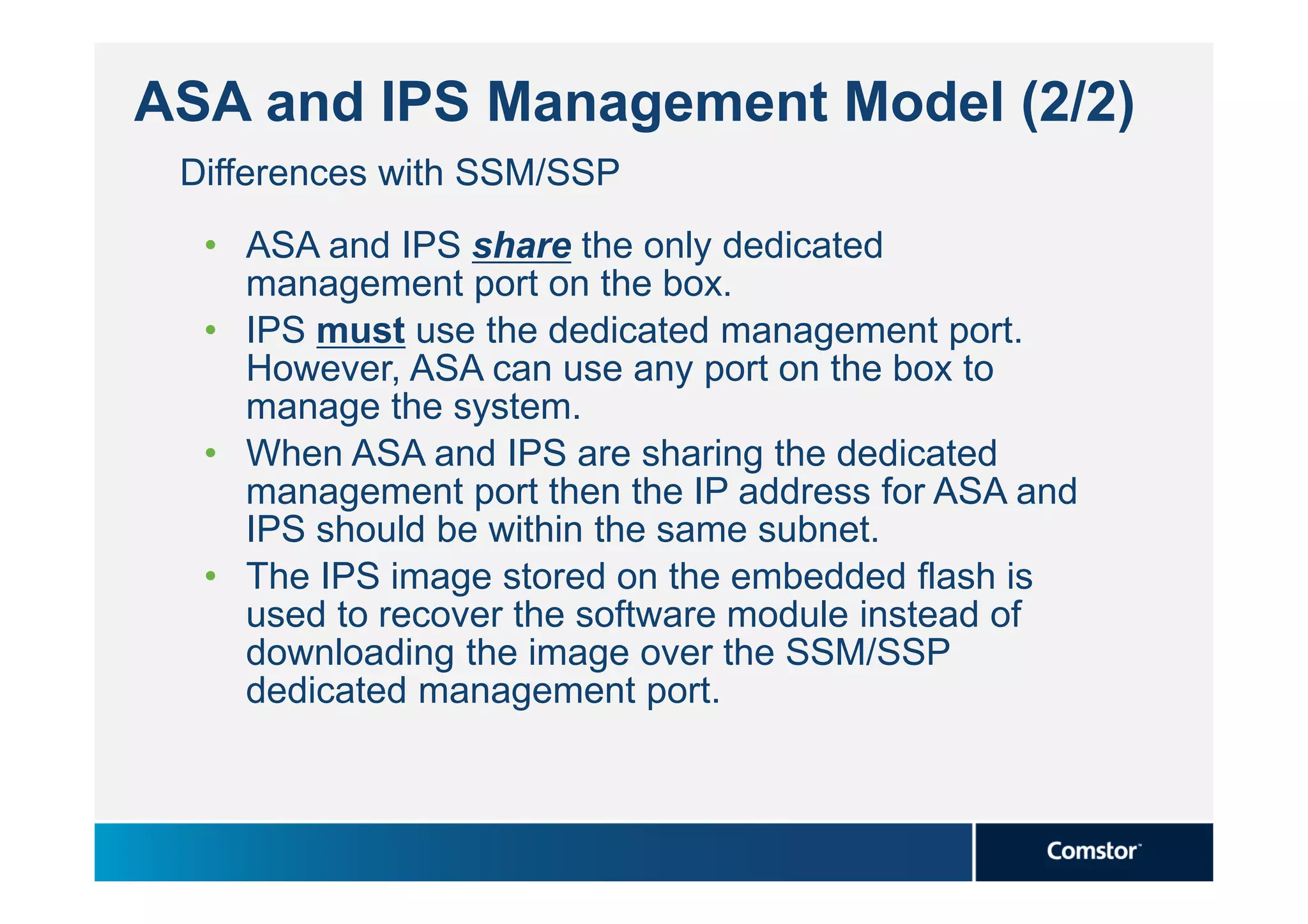 ASA and IPS Management Model (2/2)
 Differences with SSM/SSP
  • ASA and IPS share the only dedicated
    management port on the box.
  • IPS must use the dedicated management port.
    However, ASA can use any port on the box to
    manage the system.
  • When ASA and IPS are sharing the dedicated
    management port then the IP address for ASA and
    IPS should be within the same subnet.
  • The IPS image stored on the embedded flash is
    used to recover the software module instead of
    downloading the image over the SSM/SSP
    dedicated management port.
 
