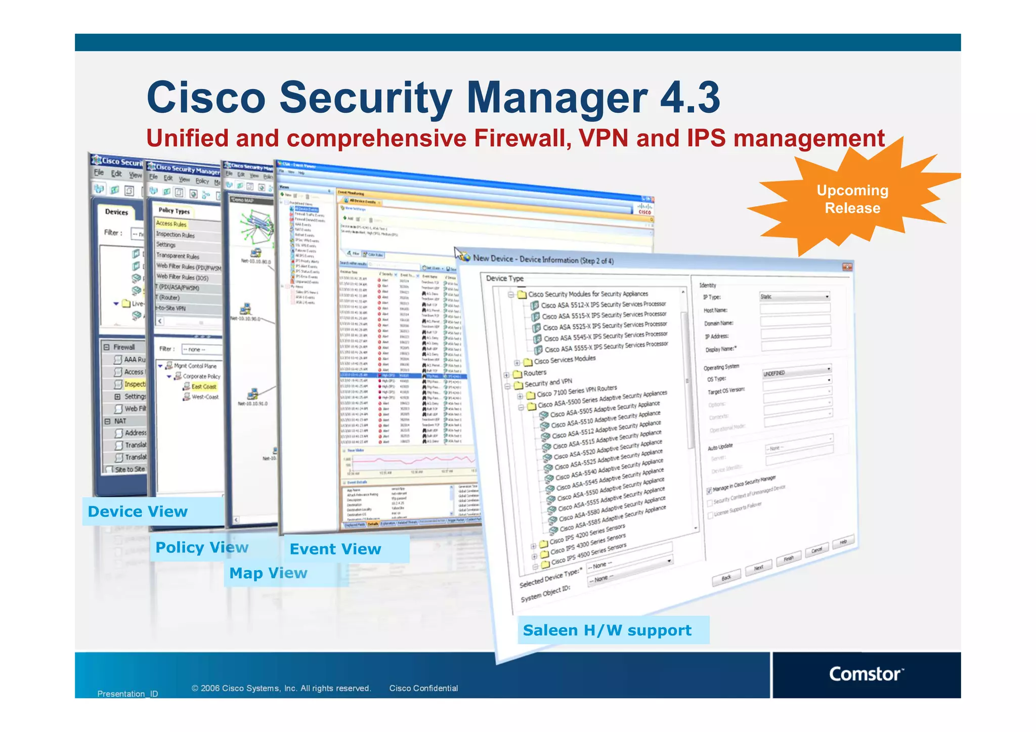 Cisco Security Manager 4.3
            Unified and comprehensive Firewall, VPN and IPS management
                                                                                                               Upcoming
                                                                                                                Release




Device View

               Policy View                  Event View
                            Map View


                                                                                          Saleen H/W support


                   © 2006 Cisco Systems, Inc. All rights reserved.   Cisco Confidential
 Presentation_ID
                                                                                                                          3
 