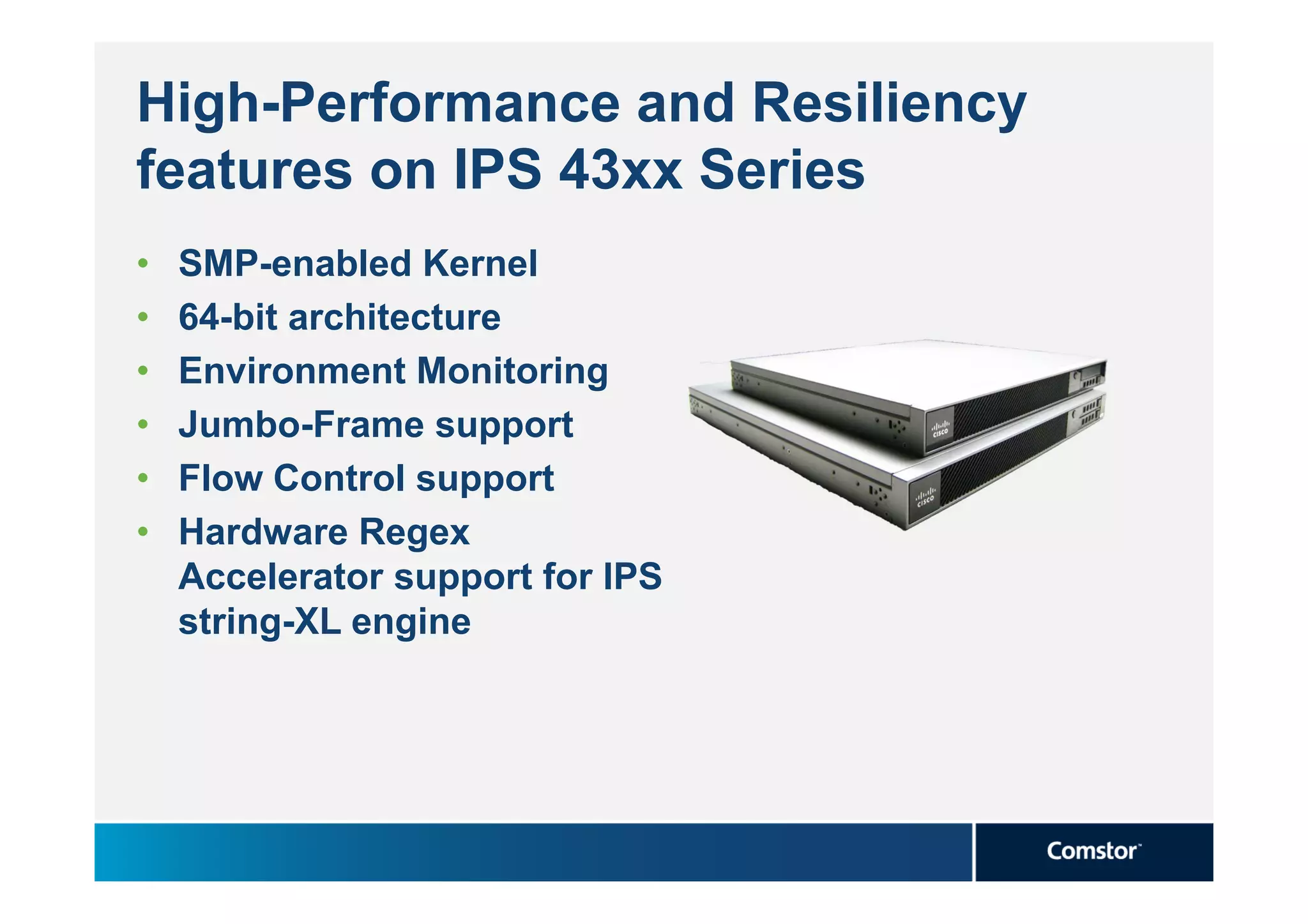 High-Performance and Resiliency
features on IPS 43xx Series
•   SMP-enabled Kernel
•   64-bit architecture
•   Environment Monitoring
•   Jumbo-Frame support
•   Flow Control support
•   Hardware Regex
    Accelerator support for IPS
    string-XL engine
 