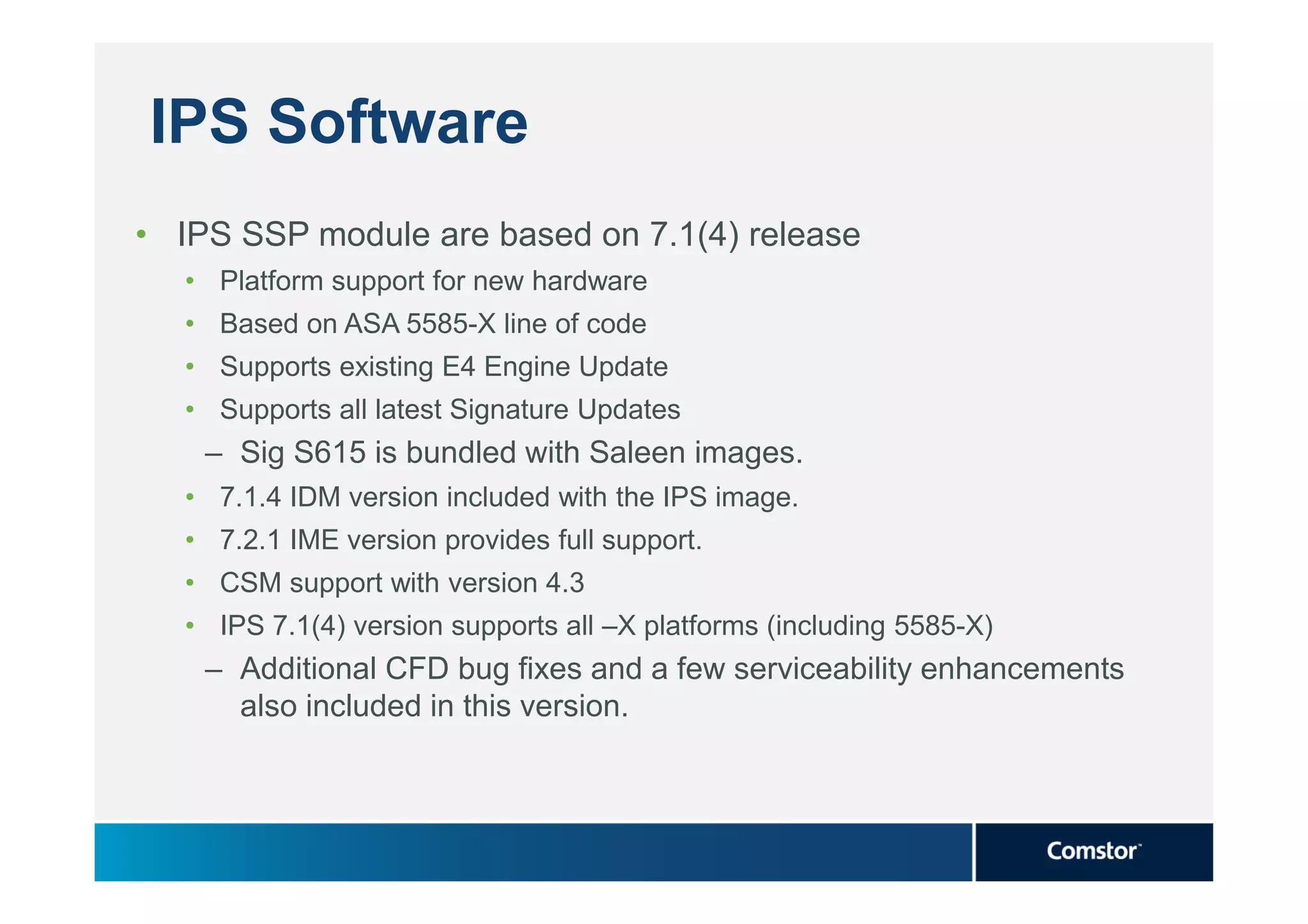 IPS Software
• IPS SSP module are based on 7.1(4) release
   • Platform support for new hardware
   • Based on ASA 5585-X line of code
   • Supports existing E4 Engine Update
   • Supports all latest Signature Updates
    – Sig S615 is bundled with Saleen images.
   • 7.1.4 IDM version included with the IPS image.
   • 7.2.1 IME version provides full support.
   • CSM support with version 4.3
   • IPS 7.1(4) version supports all –X platforms (including 5585-X)
    – Additional CFD bug fixes and a few serviceability enhancements
      also included in this version.
 