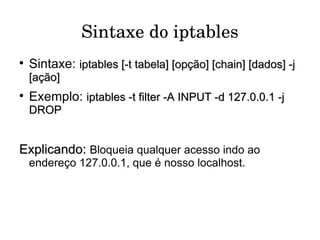 Sintaxe do iptables Sintaxe:  iptables [-t tabela] [opção] [chain] [dados] -j [ação] Exemplo:  iptables -t filter -A INPUT -d 127.0.0.1 -j DROP Explicando:   Bloqueia qualquer acesso indo ao endereço 127.0.0.1, que é nosso localhost.  