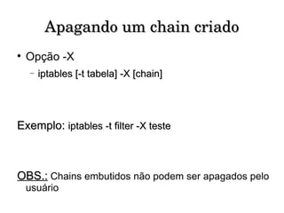 Apagando um chain criado Opção -X iptables [-t tabela] -X [chain] Exemplo:   iptables -t filter -X teste OBS.:  Chains embutidos não podem ser apagados pelo usuário 