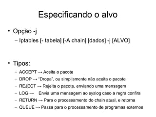 Especificando o alvo Opção -j Iptables [- tabela] [-A chain] [dados] -j [ALVO] Tipos: ACCEPT -> Aceita o pacote DROP -> “Dropa”, ou simplismente não aceita o pacote REJECT -> Rejeita o pacote, enviando uma mensagem LOG ->  Envia uma mensagem ao syslog caso a regra confira RETURN -> Para o processamento do chain atual, e retorna QUEUE -> Passa para o processamento de programas externos 
