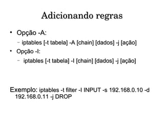 Adicionando regras Opção -A: iptables [-t tabela] -A [chain] [dados] -j [ação] Opção -I: iptables [-t tabela] -I [chain] [dados] -j [ação] Exemplo:  iptables -t filter -I INPUT -s 192.168.0.10 -d 192.168.0.11 -j DROP 