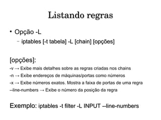 Listando regras Opção -L iptables [-t tabela] -L [chain] [opções] [opções]: -v -> Exibe mais detalhes sobre as regras criadas nos chains -n -> Exibe endereços de máquinas/portas como números -x -> Exibe números exatos. Mostra a faixa de portas de uma regra --line-numbers -> Exibe o número da posição da regra Exemplo:   iptables -t filter -L INPUT --line-numbers 