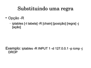 Substituindo uma regra Opção -R iptables [-t tabela] -R [chain] [posição] [regra] -j [ação] Exemplo:  iptables -R INPUT 1 -d 127.0.0.1 -p icmp -j DROP 