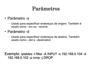 Parâmetros Parâmetro -s Usado para especificar endereços de origem. Também é usado como --src ou --source Parâmetro -d Usado para especificar endereços de destino. Também usado como --dst e –destination Exemplo:  iptables -t filter -A INPUT -s 192.168.0.104 -d 192.168.0.102 -p icmp -j DROP 