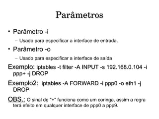 Parâmetros Parâmetro -i Usado para especificar a interface de entrada. Parâmetro -o Usado para especificar a interface de saída Exemplo:  iptables -t filter -A INPUT -s 192.168.0.104 -i ppp+ -j DROP Exemplo2:   iptables -A FORWARD -i ppp0 -o eth1 -j DROP OBS.:   O sinal de "+" funciona como um coringa, assim a regra terá efeito em qualquer interface de ppp0 a ppp9. 