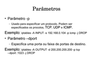 Parâmetros Parâmetro -p Usado para especificar um protocolo. Podem ser especificados os procolos,  TCP ,  UDP   e   ICMP. Exemplo:  iptables -A INPUT -s 192.168.0.104 -p icmp -j DROP Parâmetro –dport Especifica uma porta ou faixa de portas de destino.  Exemplo:  iptables -A OUTPUT -d 200.200.200.200 -p tcp --dport :1023 -j DROP 
