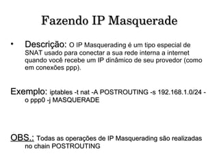 Fazendo IP Masquerade Descrição:   O IP Masquerading é um tipo especial de SNAT usado para conectar a sua rede interna a internet quando você recebe um IP dinâmico de seu provedor (como em conexões ppp). Exemplo:  iptables -t nat -A POSTROUTING -s 192.168.1.0/24 -o ppp0 -j MASQUERADE OBS.:   Todas as operações de IP Masquerading são realizadas no chain POSTROUTING 