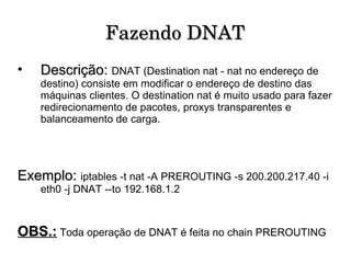 Fazendo DNAT Descrição:   DNAT (Destination nat - nat no endereço de destino) consiste em modificar o endereço de destino das máquinas clientes. O destination nat é muito usado para fazer redirecionamento de pacotes, proxys transparentes e balanceamento de carga.  Exemplo:  iptables -t nat -A PREROUTING -s 200.200.217.40 -i eth0 -j DNAT --to 192.168.1.2 OBS.:   Toda operação de DNAT é feita no chain PREROUTING 
