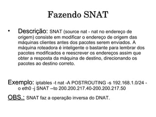 Fazendo SNAT Descrição:   SNAT (source nat - nat no endereço de origem) consiste em modificar o endereço de origem das máquinas clientes antes dos pacotes serem enviados. A máquina roteadora é inteligente o bastante para lembrar dos pacotes modificados e reescrever os endereços assim que obter a resposta da máquina de destino, direcionando os pacotes ao destino correto. Exemplo:  iptables -t nat -A POSTROUTING -s 192.168.1.0/24 -o eth0 -j SNAT --to 200.200.217.40-200.200.217.50 OBS.:   SNAT faz a operação inversa do DNAT. 