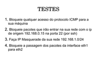 TESTES 1.   Bloqueie qualquer acesso do protocolo ICMP para a sua máquina 2.   Bloqueie pacotes que irão entrar na sua rede com o ip de origem 192.168.0.15 na porta 22 (por ssh)‏ 3.   Faça IP Masquerade da sua rede 192.168.1.0/24 4.  Bloqueie a passagem dos pacotes da interface eth1 para eth2 