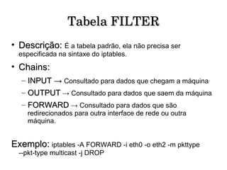 Tabela FILTER Descrição:   É a tabela padrão, ela não precisa ser especificada na sintaxe do iptables. Chains: INPUT ->  Consultado para dados que chegam a máquina  OUTPUT  -> Consultado para dados que saem da máquina  FORWARD  -> Consultado para dados que são redirecionados para outra interface de rede ou outra máquina.  Exemplo:   iptables -A FORWARD -i eth0 -o eth2 -m pkttype --pkt-type multicast -j DROP  