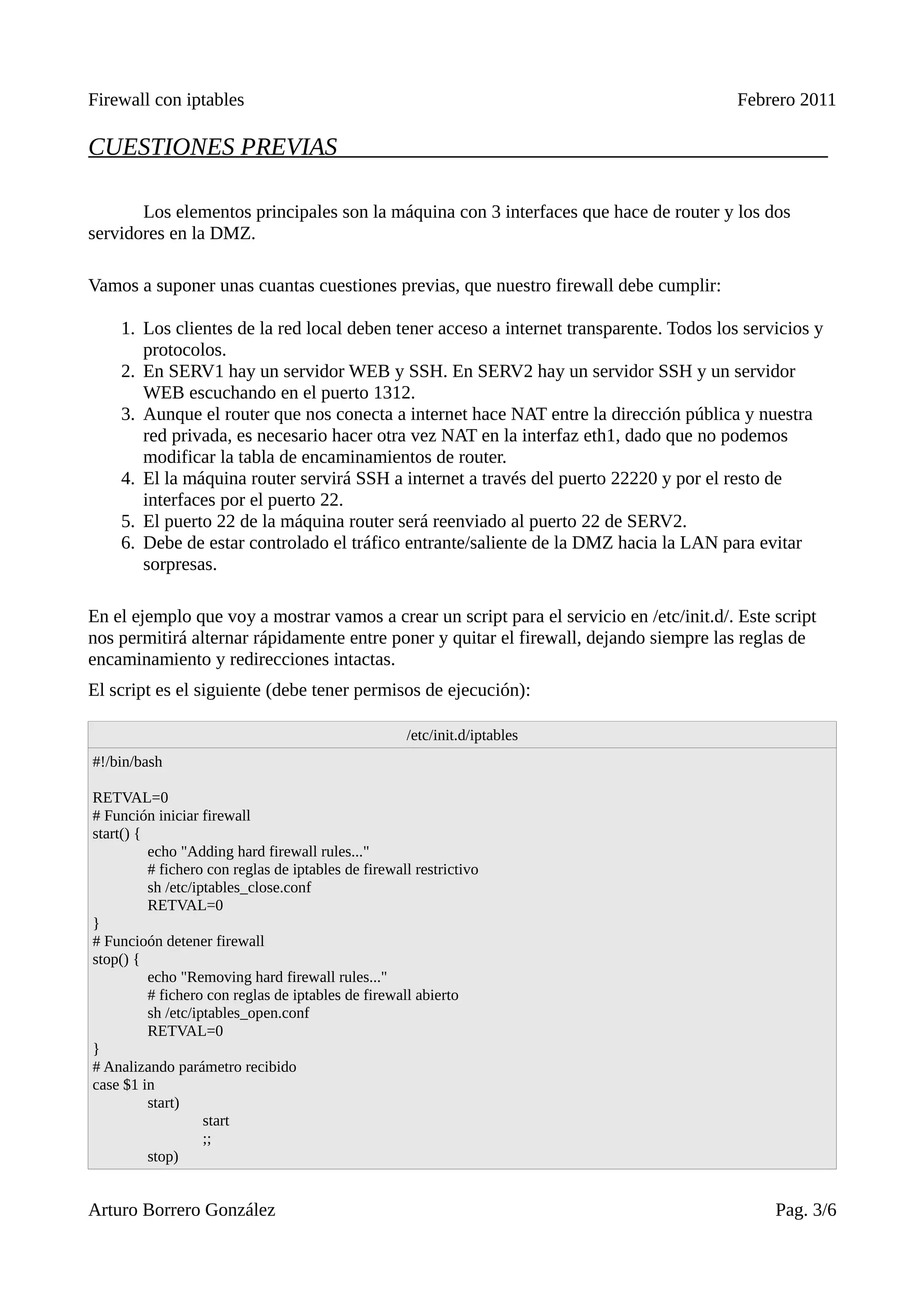 Firewall con iptables                                                                     Febrero 2011

CUESTIONES PREVIAS

       Los elementos principales son la máquina con 3 interfaces que hace de router y los dos
servidores en la DMZ.

Vamos a suponer unas cuantas cuestiones previas, que nuestro firewall debe cumplir:

    1. Los clientes de la red local deben tener acceso a internet transparente. Todos los servicios y
       protocolos.
    2. En SERV1 hay un servidor WEB y SSH. En SERV2 hay un servidor SSH y un servidor
       WEB escuchando en el puerto 1312.
    3. Aunque el router que nos conecta a internet hace NAT entre la dirección pública y nuestra
       red privada, es necesario hacer otra vez NAT en la interfaz eth1, dado que no podemos
       modificar la tabla de encaminamientos de router.
    4. El la máquina router servirá SSH a internet a través del puerto 22220 y por el resto de
       interfaces por el puerto 22.
    5. El puerto 22 de la máquina router será reenviado al puerto 22 de SERV2.
    6. Debe de estar controlado el tráfico entrante/saliente de la DMZ hacia la LAN para evitar
       sorpresas.

En el ejemplo que voy a mostrar vamos a crear un script para el servicio en /etc/init.d/. Este script
nos permitirá alternar rápidamente entre poner y quitar el firewall, dejando siempre las reglas de
encaminamiento y redirecciones intactas.
El script es el siguiente (debe tener permisos de ejecución):

                                                     /etc/init.d/iptables
#!/bin/bash

RETVAL=0
# Función iniciar firewall
start() {
          echo "Adding hard firewall rules..."
          # fichero con reglas de iptables de firewall restrictivo
          sh /etc/iptables_close.conf
          RETVAL=0
}
# Funcioón detener firewall
stop() {
          echo "Removing hard firewall rules..."
          # fichero con reglas de iptables de firewall abierto
          sh /etc/iptables_open.conf
          RETVAL=0
}
# Analizando parámetro recibido
case $1 in
          start)
                    start
                    ;;
          stop)


Arturo Borrero González                                                                        Pag. 3/6
 