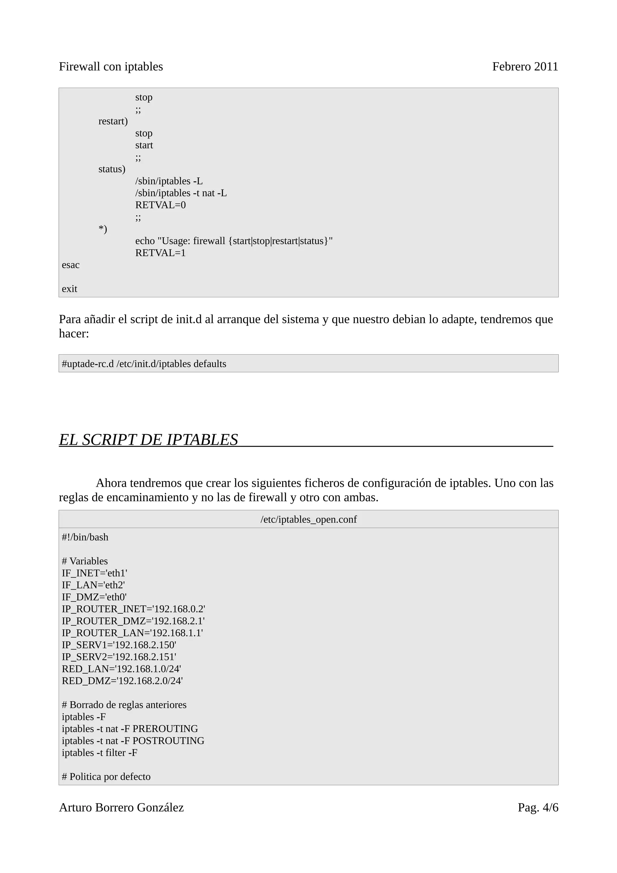 Firewall con iptables                                                                   Febrero 2011

                    stop
                    ;;
         restart)
                    stop
                    start
                    ;;
         status)
                    /sbin/iptables -L
                    /sbin/iptables -t nat -L
                    RETVAL=0
                    ;;
         *)
                    echo "Usage: firewall {start|stop|restart|status}"
                    RETVAL=1
esac

exit


Para añadir el script de init.d al arranque del sistema y que nuestro debian lo adapte, tendremos que
hacer:

#uptade-rc.d /etc/init.d/iptables defaults




EL SCRIPT DE IPTABLES

        Ahora tendremos que crear los siguientes ficheros de configuración de iptables. Uno con las
reglas de encaminamiento y no las de firewall y otro con ambas.
                                                   /etc/iptables_open.conf
#!/bin/bash

# Variables
IF_INET='eth1'
IF_LAN='eth2'
IF_DMZ='eth0'
IP_ROUTER_INET='192.168.0.2'
IP_ROUTER_DMZ='192.168.2.1'
IP_ROUTER_LAN='192.168.1.1'
IP_SERV1='192.168.2.150'
IP_SERV2='192.168.2.151'
RED_LAN='192.168.1.0/24'
RED_DMZ='192.168.2.0/24'

# Borrado de reglas anteriores
iptables -F
iptables -t nat -F PREROUTING
iptables -t nat -F POSTROUTING
iptables -t filter -F

# Politica por defecto


Arturo Borrero González                                                                      Pag. 4/6
 