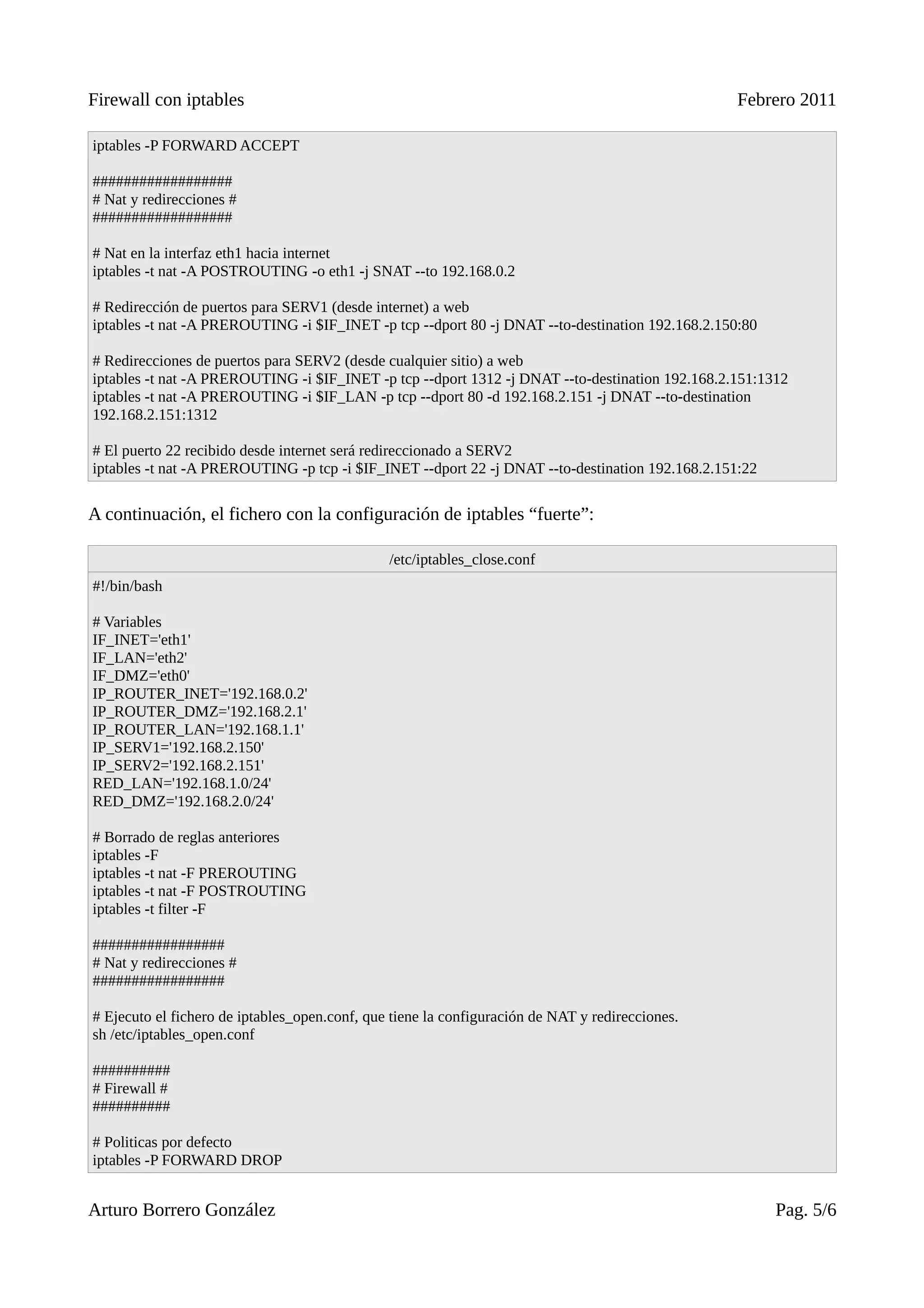 Firewall con iptables                                                                            Febrero 2011

iptables -P FORWARD ACCEPT

##################
# Nat y redirecciones #
##################

# Nat en la interfaz eth1 hacia internet
iptables -t nat -A POSTROUTING -o eth1 -j SNAT --to 192.168.0.2

# Redirección de puertos para SERV1 (desde internet) a web
iptables -t nat -A PREROUTING -i $IF_INET -p tcp --dport 80 -j DNAT --to-destination 192.168.2.150:80

# Redirecciones de puertos para SERV2 (desde cualquier sitio) a web
iptables -t nat -A PREROUTING -i $IF_INET -p tcp --dport 1312 -j DNAT --to-destination 192.168.2.151:1312
iptables -t nat -A PREROUTING -i $IF_LAN -p tcp --dport 80 -d 192.168.2.151 -j DNAT --to-destination
192.168.2.151:1312

# El puerto 22 recibido desde internet será redireccionado a SERV2
iptables -t nat -A PREROUTING -p tcp -i $IF_INET --dport 22 -j DNAT --to-destination 192.168.2.151:22

A continuación, el fichero con la configuración de iptables “fuerte”:

                                               /etc/iptables_close.conf
#!/bin/bash

# Variables
IF_INET='eth1'
IF_LAN='eth2'
IF_DMZ='eth0'
IP_ROUTER_INET='192.168.0.2'
IP_ROUTER_DMZ='192.168.2.1'
IP_ROUTER_LAN='192.168.1.1'
IP_SERV1='192.168.2.150'
IP_SERV2='192.168.2.151'
RED_LAN='192.168.1.0/24'
RED_DMZ='192.168.2.0/24'

# Borrado de reglas anteriores
iptables -F
iptables -t nat -F PREROUTING
iptables -t nat -F POSTROUTING
iptables -t filter -F

#################
# Nat y redirecciones #
#################

# Ejecuto el fichero de iptables_open.conf, que tiene la configuración de NAT y redirecciones.
sh /etc/iptables_open.conf

##########
# Firewall #
##########

# Politicas por defecto
iptables -P FORWARD DROP


Arturo Borrero González                                                                                 Pag. 5/6
 