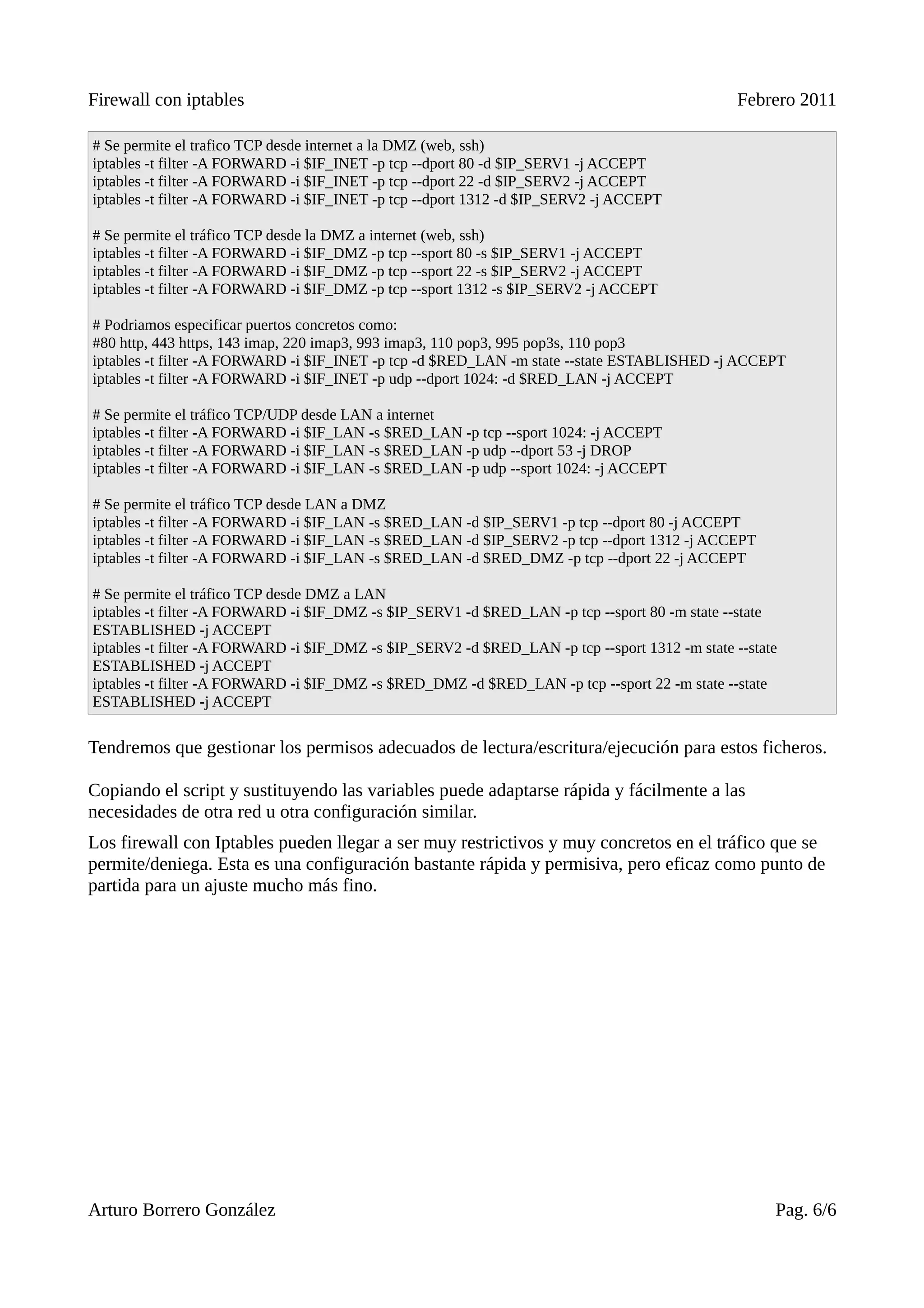 Firewall con iptables                                                                           Febrero 2011

# Se permite el trafico TCP desde internet a la DMZ (web, ssh)
iptables -t filter -A FORWARD -i $IF_INET -p tcp --dport 80 -d $IP_SERV1 -j ACCEPT
iptables -t filter -A FORWARD -i $IF_INET -p tcp --dport 22 -d $IP_SERV2 -j ACCEPT
iptables -t filter -A FORWARD -i $IF_INET -p tcp --dport 1312 -d $IP_SERV2 -j ACCEPT

# Se permite el tráfico TCP desde la DMZ a internet (web, ssh)
iptables -t filter -A FORWARD -i $IF_DMZ -p tcp --sport 80 -s $IP_SERV1 -j ACCEPT
iptables -t filter -A FORWARD -i $IF_DMZ -p tcp --sport 22 -s $IP_SERV2 -j ACCEPT
iptables -t filter -A FORWARD -i $IF_DMZ -p tcp --sport 1312 -s $IP_SERV2 -j ACCEPT

# Podriamos especificar puertos concretos como:
#80 http, 443 https, 143 imap, 220 imap3, 993 imap3, 110 pop3, 995 pop3s, 110 pop3
iptables -t filter -A FORWARD -i $IF_INET -p tcp -d $RED_LAN -m state --state ESTABLISHED -j ACCEPT
iptables -t filter -A FORWARD -i $IF_INET -p udp --dport 1024: -d $RED_LAN -j ACCEPT

# Se permite el tráfico TCP/UDP desde LAN a internet
iptables -t filter -A FORWARD -i $IF_LAN -s $RED_LAN -p tcp --sport 1024: -j ACCEPT
iptables -t filter -A FORWARD -i $IF_LAN -s $RED_LAN -p udp --dport 53 -j DROP
iptables -t filter -A FORWARD -i $IF_LAN -s $RED_LAN -p udp --sport 1024: -j ACCEPT

# Se permite el tráfico TCP desde LAN a DMZ
iptables -t filter -A FORWARD -i $IF_LAN -s $RED_LAN -d $IP_SERV1 -p tcp --dport 80 -j ACCEPT
iptables -t filter -A FORWARD -i $IF_LAN -s $RED_LAN -d $IP_SERV2 -p tcp --dport 1312 -j ACCEPT
iptables -t filter -A FORWARD -i $IF_LAN -s $RED_LAN -d $RED_DMZ -p tcp --dport 22 -j ACCEPT

# Se permite el tráfico TCP desde DMZ a LAN
iptables -t filter -A FORWARD -i $IF_DMZ -s $IP_SERV1 -d $RED_LAN -p tcp --sport 80 -m state --state
ESTABLISHED -j ACCEPT
iptables -t filter -A FORWARD -i $IF_DMZ -s $IP_SERV2 -d $RED_LAN -p tcp --sport 1312 -m state --state
ESTABLISHED -j ACCEPT
iptables -t filter -A FORWARD -i $IF_DMZ -s $RED_DMZ -d $RED_LAN -p tcp --sport 22 -m state --state
ESTABLISHED -j ACCEPT


Tendremos que gestionar los permisos adecuados de lectura/escritura/ejecución para estos ficheros.

Copiando el script y sustituyendo las variables puede adaptarse rápida y fácilmente a las
necesidades de otra red u otra configuración similar.
Los firewall con Iptables pueden llegar a ser muy restrictivos y muy concretos en el tráfico que se
permite/deniega. Esta es una configuración bastante rápida y permisiva, pero eficaz como punto de
partida para un ajuste mucho más fino.




Arturo Borrero González                                                                              Pag. 6/6
 