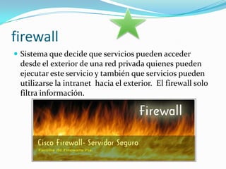 firewall Sistema que decide que servicios pueden acceder desde el exterior de una red privada quienes pueden ejecutar este servicio y también que servicios pueden utilizarse la intranet  hacia el exterior.  El firewall solo filtra información.  