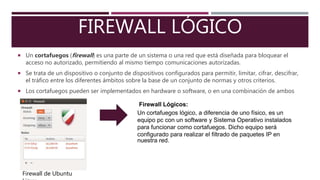 FIREWALL LÓGICO
Un cortafuegos (firewall) es una parte de un sistema o una red que está diseñada para bloquear el
acceso no autorizado, permitiendo al mismo tiempo comunicaciones autorizadas.
Se trata de un dispositivo o conjunto de dispositivos configurados para permitir, limitar, cifrar, descifrar,
el tráfico entre los diferentes ámbitos sobre la base de un conjunto de normas y otros criterios.
Los cortafuegos pueden ser implementados en hardware o software, o en una combinación de ambos
Firewall de Ubuntu
Firewall Lógicos:
Un cortafuegos lógico, a diferencia de uno físico, es un
equipo pc con un software y Sistema Operativo instalados
para funcionar como cortafuegos. Dicho equipo será
configurado para realizar el filtrado de paquetes IP en
nuestra red.