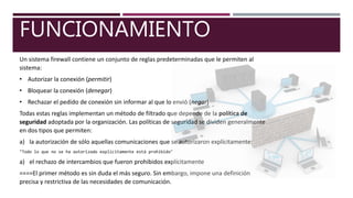 FUNCIONAMIENTO
Un sistema firewall contiene un conjunto de reglas predeterminadas que le permiten al
sistema:
• Autorizar la conexión (permitir)
• Bloquear la conexión (denegar)
• Rechazar el pedido de conexión sin informar al que lo envió (negar)
Todas estas reglas implementan un método de filtrado que depende de la política de
seguridad adoptada por la organización. Las políticas de seguridad se dividen generalmente
en dos tipos que permiten:
a) la autorización de sólo aquellas comunicaciones que se autorizaron explícitamente:
"Todo lo que no se ha autorizado explícitamente está prohibido"
a) el rechazo de intercambios que fueron prohibidos explícitamente
====El primer método es sin duda el más seguro. Sin embargo, impone una definición
precisa y restrictiva de las necesidades de comunicación.