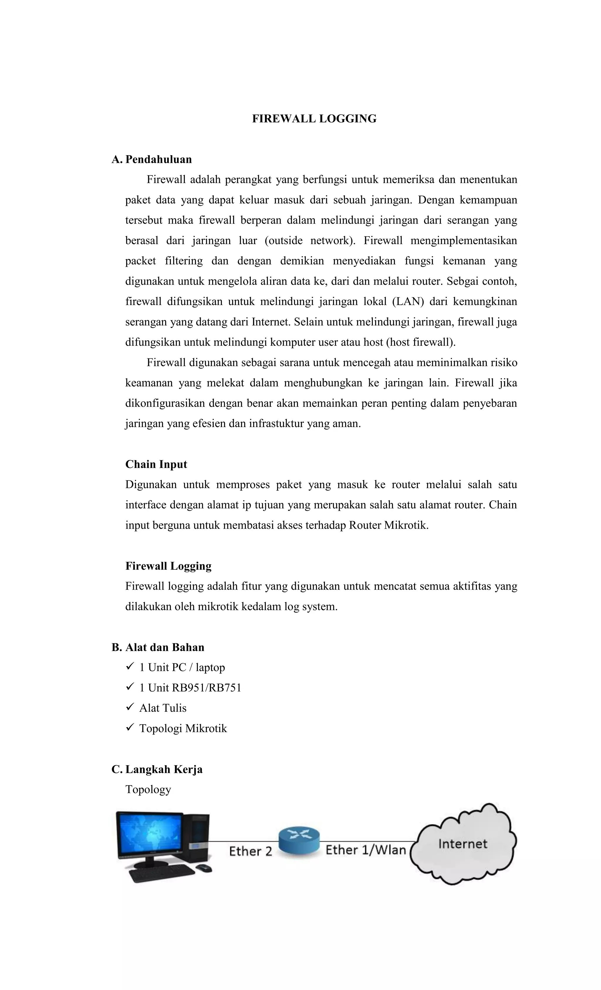 FIREWALL LOGGING
A. Pendahuluan
Firewall adalah perangkat yang berfungsi untuk memeriksa dan menentukan
paket data yang dapat keluar masuk dari sebuah jaringan. Dengan kemampuan
tersebut maka firewall berperan dalam melindungi jaringan dari serangan yang
berasal dari jaringan luar (outside network). Firewall mengimplementasikan
packet filtering dan dengan demikian menyediakan fungsi kemanan yang
digunakan untuk mengelola aliran data ke, dari dan melalui router. Sebgai contoh,
firewall difungsikan untuk melindungi jaringan lokal (LAN) dari kemungkinan
serangan yang datang dari Internet. Selain untuk melindungi jaringan, firewall juga
difungsikan untuk melindungi komputer user atau host (host firewall).
Firewall digunakan sebagai sarana untuk mencegah atau meminimalkan risiko
keamanan yang melekat dalam menghubungkan ke jaringan lain. Firewall jika
dikonfigurasikan dengan benar akan memainkan peran penting dalam penyebaran
jaringan yang efesien dan infrastuktur yang aman.
Chain Input
Digunakan untuk memproses paket yang masuk ke router melalui salah satu
interface dengan alamat ip tujuan yang merupakan salah satu alamat router. Chain
input berguna untuk membatasi akses terhadap Router Mikrotik.
Firewall Logging
Firewall logging adalah fitur yang digunakan untuk mencatat semua aktifitas yang
dilakukan oleh mikrotik kedalam log system.
B. Alat dan Bahan
 1 Unit PC / laptop
 1 Unit RB951/RB751
 Alat Tulis
 Topologi Mikrotik
C. Langkah Kerja
Topology
 