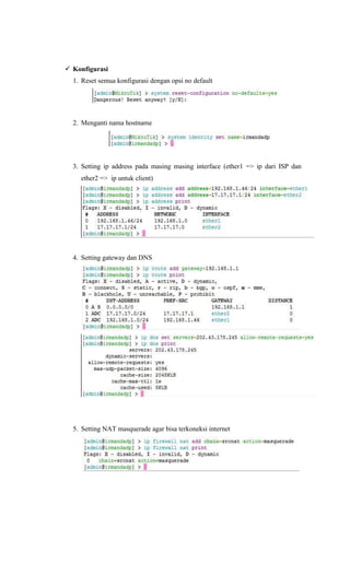  Konfigurasi
1. Reset semua konfigurasi dengan opsi no default
2. Menganti nama hostname
3. Setting ip address pada masing masing interface (ether1 => ip dari ISP dan
ether2 => ip untuk client)
4. Setting gateway dan DNS
5. Setting NAT masquerade agar bisa terkoneksi internet
 