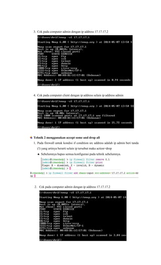 3. Cek pada computer admin dengan ip address 17.17.17.2
4. Cek pada computer client dengan ip address selain ip address admin
Tehnik 2 menggunakan accept some and drop all
1. Pada firewall untuk kondisi if condition src address adalah ip admin beri tanda
(!) yang artinya berarti selain ip tersebut maka action=drop
 Sebelumnya hapus semua konfigurasi pada tehnik sebelumnya.
2. Cek pada computer admin dengan ip address 17.17.17.2
 