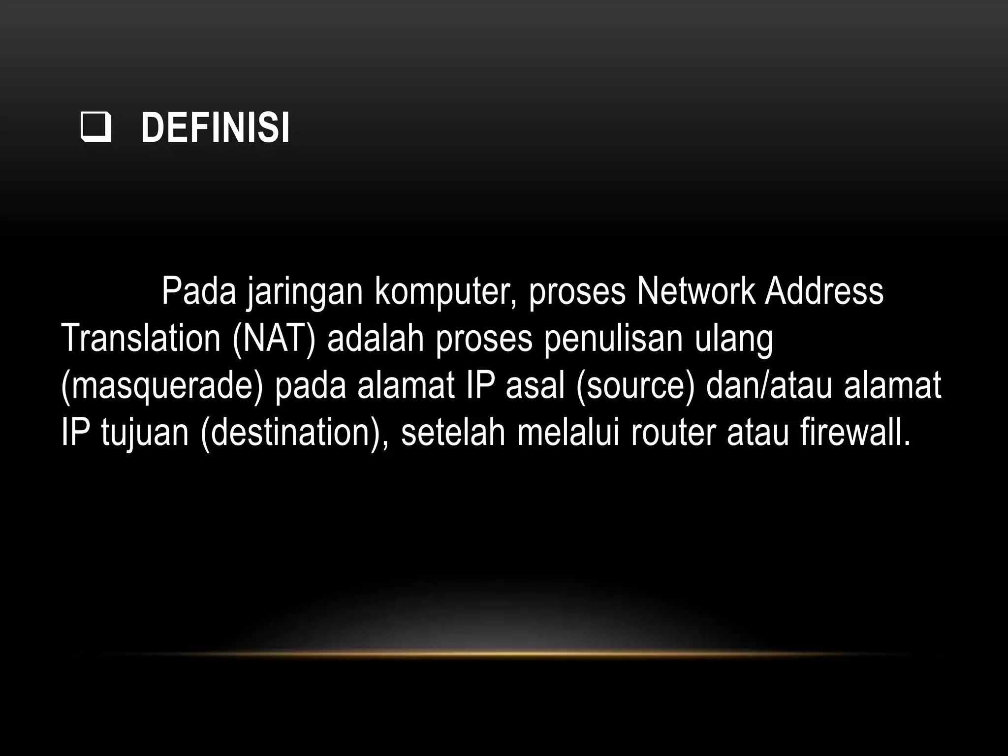  DEFINISI 
Pada jaringan komputer, proses Network Address 
Translation (NAT) adalah proses penulisan ulang 
(masquerade) pada alamat IP asal (source) dan/atau alamat 
IP tujuan (destination), setelah melalui router atau firewall. 
 