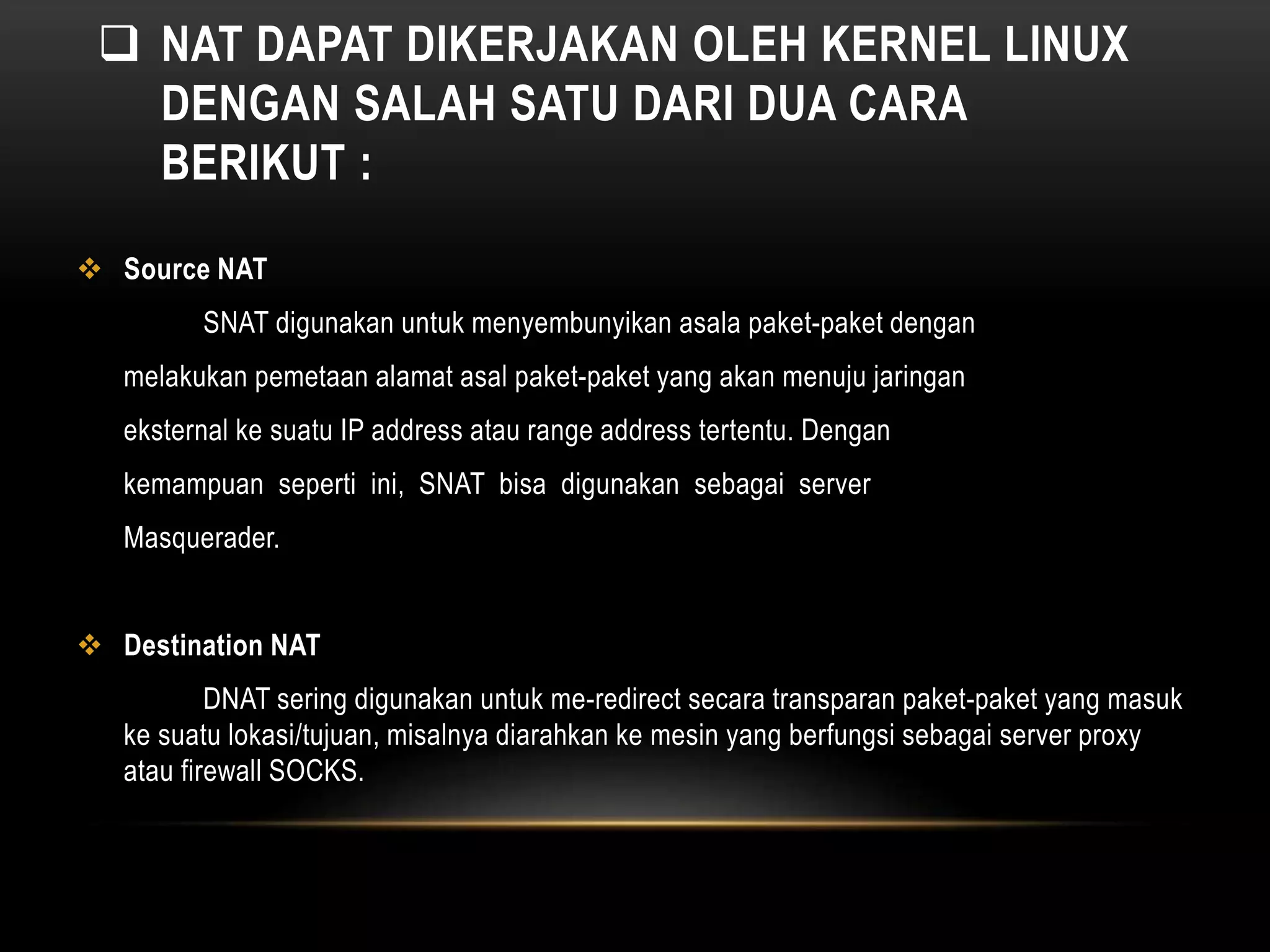  NAT DAPAT DIKERJAKAN OLEH KERNEL LINUX 
DENGAN SALAH SATU DARI DUA CARA 
BERIKUT : 
 Source NAT 
SNAT digunakan untuk menyembunyikan asala paket-paket dengan 
melakukan pemetaan alamat asal paket-paket yang akan menuju jaringan 
eksternal ke suatu IP address atau range address tertentu. Dengan 
kemampuan seperti ini, SNAT bisa digunakan sebagai server 
Masquerader. 
 Destination NAT 
DNAT sering digunakan untuk me-redirect secara transparan paket-paket yang masuk 
ke suatu lokasi/tujuan, misalnya diarahkan ke mesin yang berfungsi sebagai server proxy 
atau firewall SOCKS. 
 