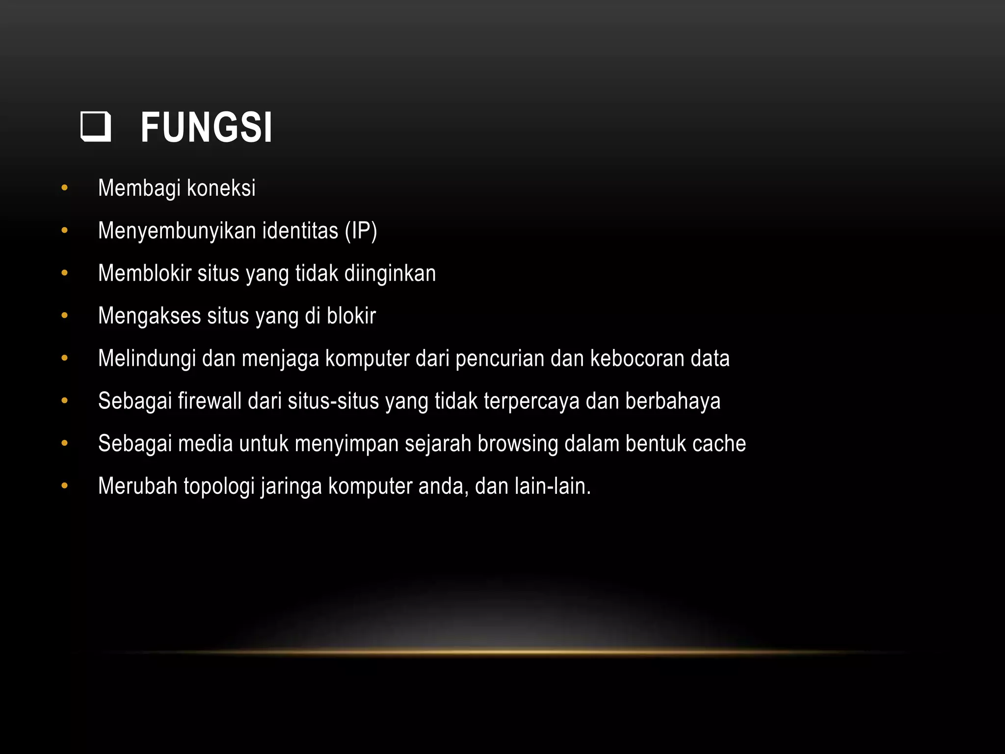  FUNGSI 
• Membagi koneksi 
• Menyembunyikan identitas (IP) 
• Memblokir situs yang tidak diinginkan 
• Mengakses situs yang di blokir 
• Melindungi dan menjaga komputer dari pencurian dan kebocoran data 
• Sebagai firewall dari situs-situs yang tidak terpercaya dan berbahaya 
• Sebagai media untuk menyimpan sejarah browsing dalam bentuk cache 
• Merubah topologi jaringa komputer anda, dan lain-lain. 
 