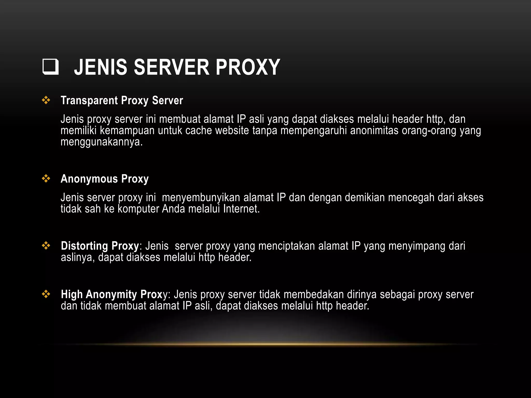  JENIS SERVER PROXY 
 Transparent Proxy Server 
Jenis proxy server ini membuat alamat IP asli yang dapat diakses melalui header http, dan 
memiliki kemampuan untuk cache website tanpa mempengaruhi anonimitas orang-orang yang 
menggunakannya. 
 Anonymous Proxy 
Jenis server proxy ini menyembunyikan alamat IP dan dengan demikian mencegah dari akses 
tidak sah ke komputer Anda melalui Internet. 
 Distorting Proxy: Jenis server proxy yang menciptakan alamat IP yang menyimpang dari 
aslinya, dapat diakses melalui http header. 
 High Anonymity Proxy: Jenis proxy server tidak membedakan dirinya sebagai proxy server 
dan tidak membuat alamat IP asli, dapat diakses melalui http header. 
 