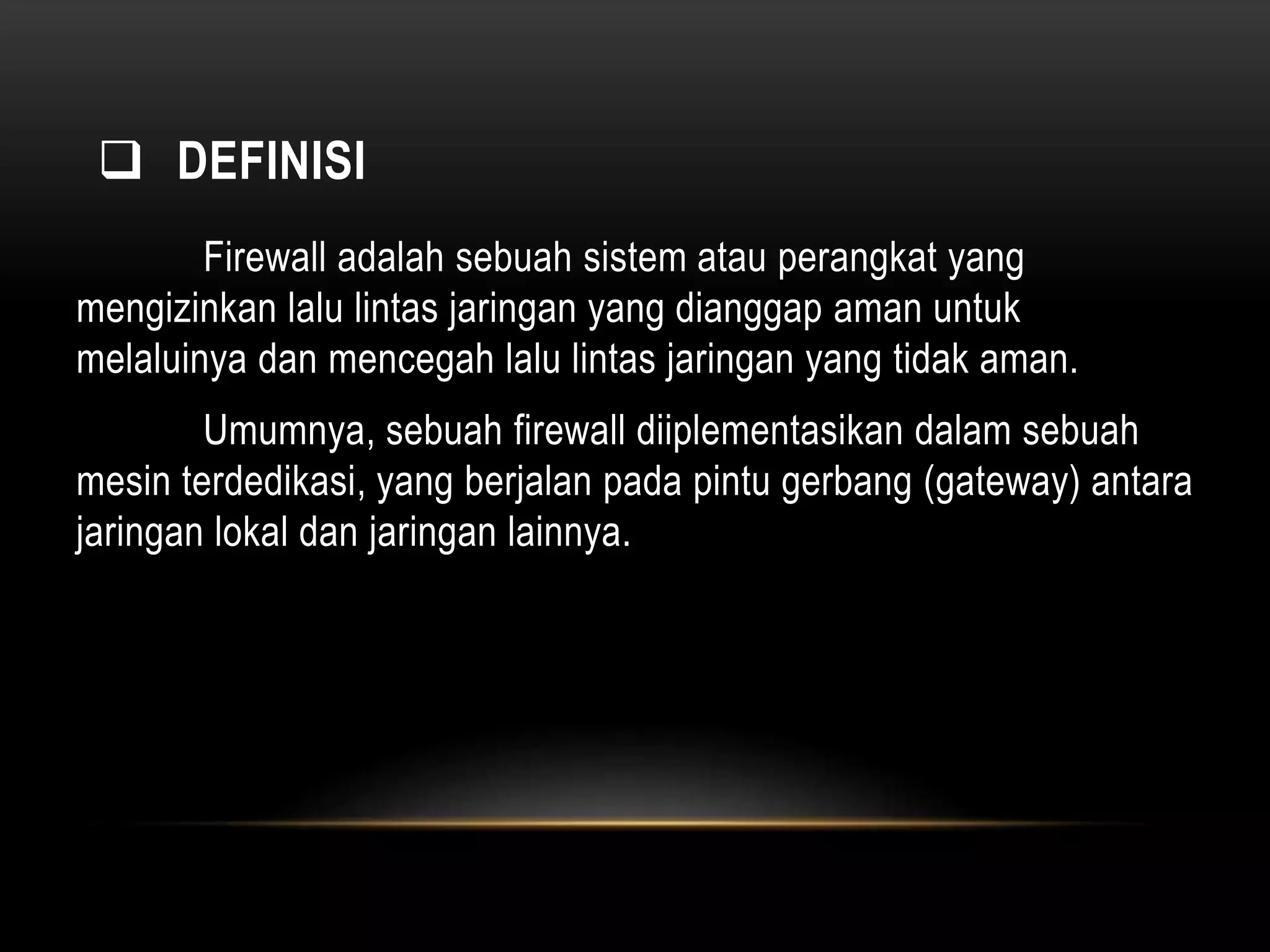  DEFINISI 
Firewall adalah sebuah sistem atau perangkat yang 
mengizinkan lalu lintas jaringan yang dianggap aman untuk 
melaluinya dan mencegah lalu lintas jaringan yang tidak aman. 
Umumnya, sebuah firewall diiplementasikan dalam sebuah 
mesin terdedikasi, yang berjalan pada pintu gerbang (gateway) antara 
jaringan lokal dan jaringan lainnya. 
 