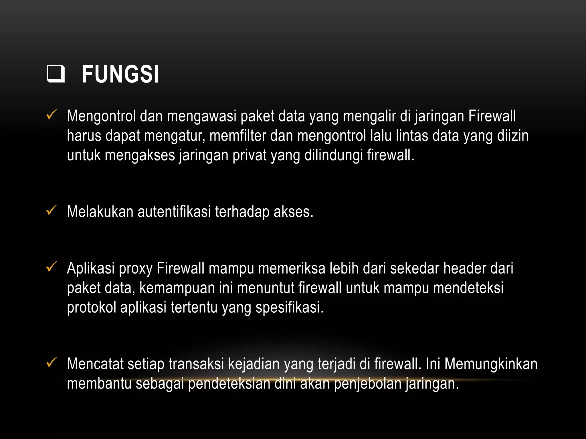  FUNGSI 
 Mengontrol dan mengawasi paket data yang mengalir di jaringan Firewall 
harus dapat mengatur, memfilter dan mengontrol lalu lintas data yang diizin 
untuk mengakses jaringan privat yang dilindungi firewall. 
 Melakukan autentifikasi terhadap akses. 
 Aplikasi proxy Firewall mampu memeriksa lebih dari sekedar header dari 
paket data, kemampuan ini menuntut firewall untuk mampu mendeteksi 
protokol aplikasi tertentu yang spesifikasi. 
 Mencatat setiap transaksi kejadian yang terjadi di firewall. Ini Memungkinkan 
membantu sebagai pendeteksian dini akan penjebolan jaringan. 
 