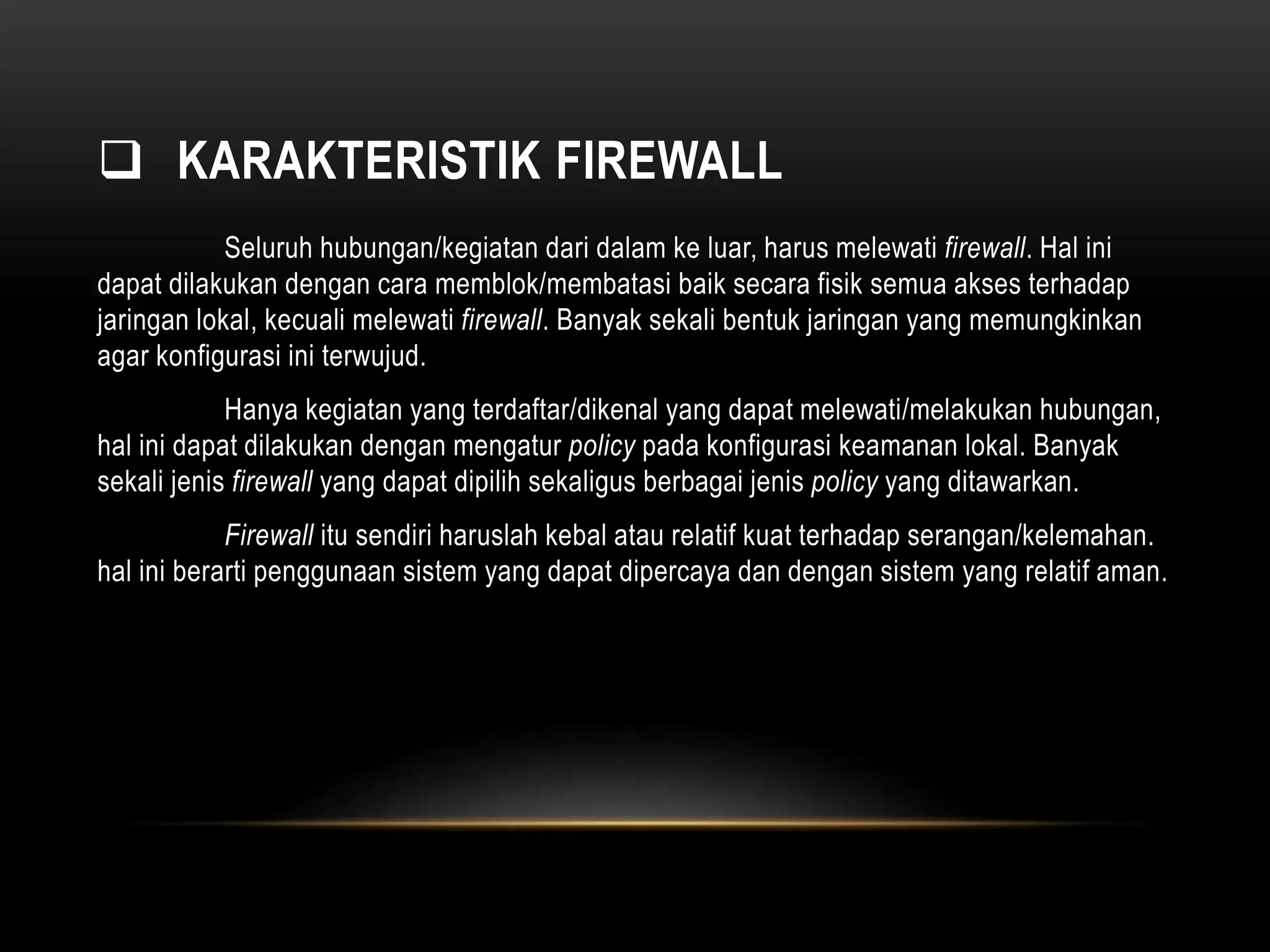  KARAKTERISTIK FIREWALL 
Seluruh hubungan/kegiatan dari dalam ke luar, harus melewati firewall. Hal ini 
dapat dilakukan dengan cara memblok/membatasi baik secara fisik semua akses terhadap 
jaringan lokal, kecuali melewati firewall. Banyak sekali bentuk jaringan yang memungkinkan 
agar konfigurasi ini terwujud. 
Hanya kegiatan yang terdaftar/dikenal yang dapat melewati/melakukan hubungan, 
hal ini dapat dilakukan dengan mengatur policy pada konfigurasi keamanan lokal. Banyak 
sekali jenis firewall yang dapat dipilih sekaligus berbagai jenis policy yang ditawarkan. 
Firewall itu sendiri haruslah kebal atau relatif kuat terhadap serangan/kelemahan. 
hal ini berarti penggunaan sistem yang dapat dipercaya dan dengan sistem yang relatif aman. 
 