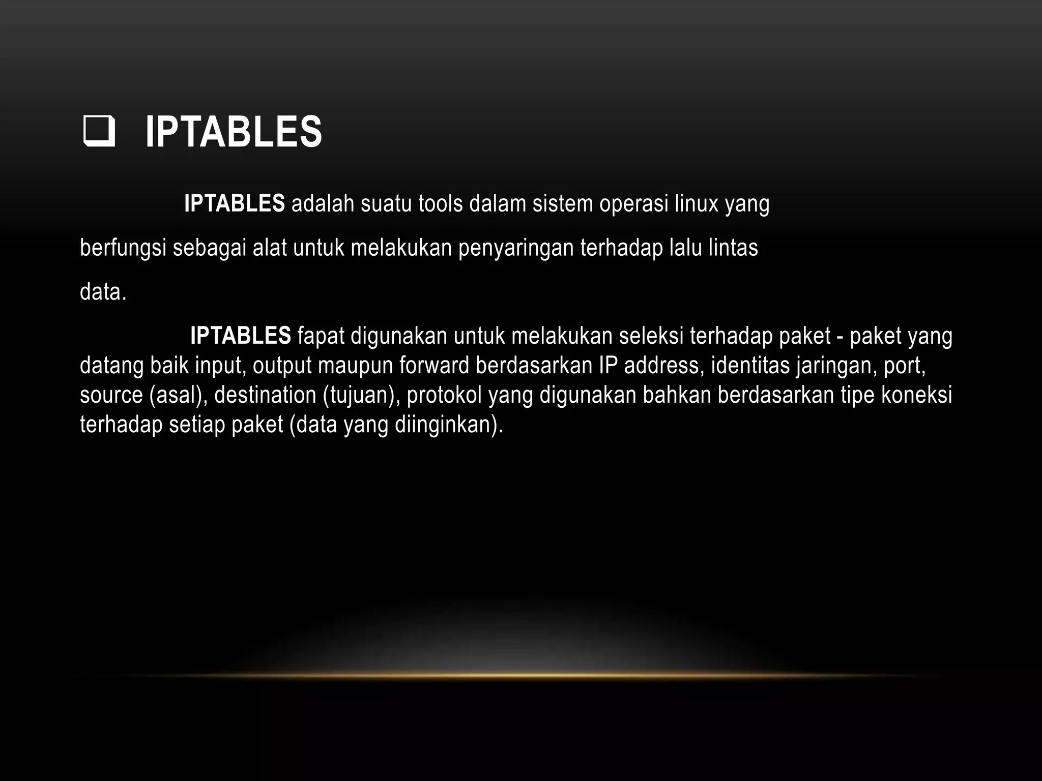  IPTABLES 
IPTABLES adalah suatu tools dalam sistem operasi linux yang 
berfungsi sebagai alat untuk melakukan penyaringan terhadap lalu lintas 
data. 
IPTABLES fapat digunakan untuk melakukan seleksi terhadap paket - paket yang 
datang baik input, output maupun forward berdasarkan IP address, identitas jaringan, port, 
source (asal), destination (tujuan), protokol yang digunakan bahkan berdasarkan tipe koneksi 
terhadap setiap paket (data yang diinginkan). 
 