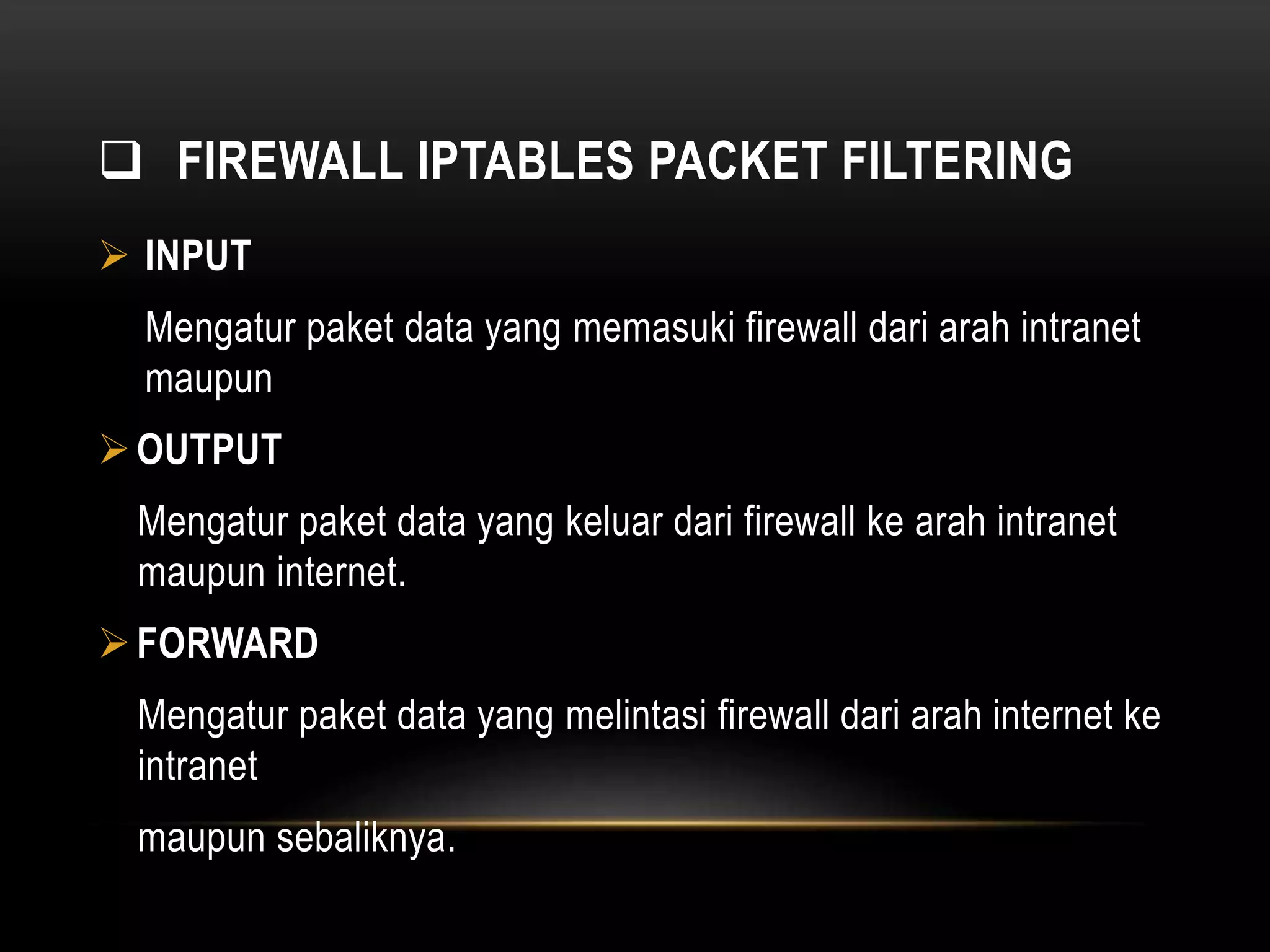  FIREWALL IPTABLES PACKET FILTERING 
 INPUT 
Mengatur paket data yang memasuki firewall dari arah intranet 
maupun 
OUTPUT 
Mengatur paket data yang keluar dari firewall ke arah intranet 
maupun internet. 
 FORWARD 
Mengatur paket data yang melintasi firewall dari arah internet ke 
intranet 
maupun sebaliknya. 
 