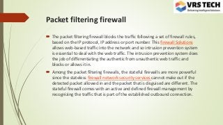 Packet filtering firewall
 The packet filtering firewall blocks the traffic following a set of firewall rules,
based on the IP protocol, IP address or port number. This firewall Solutions
allows web-based traffic into the network and so intrusion prevention system
is essential to deal with the web traffic. The intrusion prevention system does
the job of differentiating the authentic from unauthentic web traffic and
blocks or allows it in.
 Among the packet filtering firewalls, the stateful firewalls are more powerful
since the stateless firewall network security services cannot make out if the
detected packet allowed in and the packet that is disguised are different. The
stateful firewall comes with an active and defined firewall management by
recognizing the traffic that is part of the established outbound connection.
 