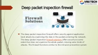 Deep packet inspection firewall
 The deep packet inspection firewall offers security against application
level attacks by examining the data in the packets entering the network.
The deep packet inspection firewall solutions offers security to some
extent but does not examine the whole packet, missing some kinds of
attacks. This firewall functions similar to the intrusion prevention system
 