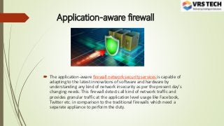 Application-aware firewall
 The application-aware firewall network security services is capable of
adapting to the latest innovations of software and hardware by
understanding any kind of network insecurity as per the present day’s
changing needs. This firewall detects all kind of network traffic and
provides granular traffic at the application level usage like Facebook,
Twitter etc. in comparison to the traditional firewalls which need a
separate appliance to perform the duty.
 