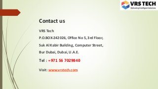 Contact us
VRS Tech
P.O.BOX-242026, Office No 5, 3rd Floor,
Suk Al Kabir Building, Computer Street,
Bur Dubai, Dubai, U.A.E.
Tel : +971 56 7029840
Visit: www.vrstech.com
 