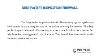 DEEP PACKET INSPECTION FIREWALL
The deep packet inspection firewall offers security against application
level attacks by examining the data in the packets entering the network. The deep
packet inspection firewall offers security to some extent but does not examine the
whole packet, missing some kinds of attacks. This firewall functions similar to the
intrusion prevention system.
 
