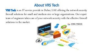 About VRS Tech
VRS Tech is an IT service provide in Dubai, UAE offering the network security
firewall solutions for small and medium size or large organizations. Our expert
team of engineers takes care of your network security with the effective firewall
solutions in the market.
 