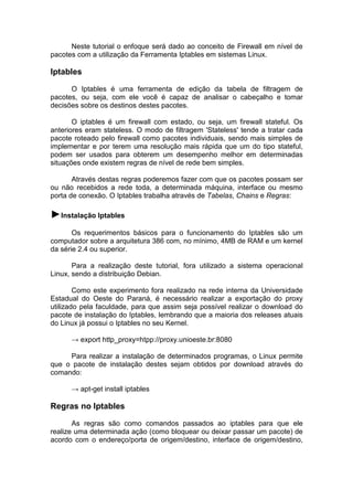 Neste tutorial o enfoque será dado ao conceito de Firewall em nível de
pacotes com a utilização da Ferramenta Iptables em sistemas Linux.

Iptables
O Iptables é uma ferramenta de edição da tabela de filtragem de
pacotes, ou seja, com ele você é capaz de analisar o cabeçalho e tomar
decisões sobre os destinos destes pacotes.
O iptables é um firewall com estado, ou seja, um firewall stateful. Os
anteriores eram stateless. O modo de filtragem 'Stateless' tende a tratar cada
pacote roteado pelo firewall como pacotes individuais, sendo mais simples de
implementar e por terem uma resolução mais rápida que um do tipo stateful,
podem ser usados para obterem um desempenho melhor em determinadas
situações onde existem regras de nível de rede bem simples.
Através destas regras poderemos fazer com que os pacotes possam ser
ou não recebidos a rede toda, a determinada máquina, interface ou mesmo
porta de conexão. O Iptables trabalha através de Tabelas, Chains e Regras:

►Instalação Iptables
Os requerimentos básicos para o funcionamento do Iptables são um
computador sobre a arquitetura 386 com, no mínimo, 4MB de RAM e um kernel
da série 2.4 ou superior.
Para a realização deste tutorial, fora utilizado a sistema operacional
Linux, sendo a distribuição Debian.
Como este experimento fora realizado na rede interna da Universidade
Estadual do Oeste do Paraná, é necessário realizar a exportação do proxy
utilizado pela faculdade, para que assim seja possível realizar o download do
pacote de instalação do Iptables, lembrando que a maioria dos releases atuais
do Linux já possui o Iptables no seu Kernel.
→ export http_proxy=htpp://proxy.unioeste.br:8080
Para realizar a instalação de determinados programas, o Linux permite
que o pacote de instalação destes sejam obtidos por download através do
comando:
→ apt-get install iptables

Regras no Iptables
As regras são como comandos passados ao iptables para que ele
realize uma determinada ação (como bloquear ou deixar passar um pacote) de
acordo com o endereço/porta de origem/destino, interface de origem/destino,

 