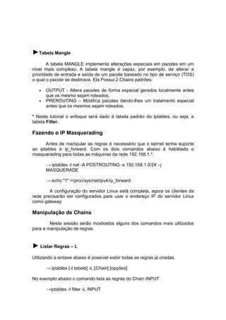 ►Tabela Mangle
A tabela MANGLE implementa alterações especiais em pacotes em um
nível mais complexo. A tabela mangle é capaz, por exemplo, de alterar a
prioridade de entrada e saída de um pacote baseado no tipo de serviço (TOS)
o qual o pacote se destinava. Ela Possui 2 Chains padrões:
•
•

OUTPUT - Altera pacotes de forma especial gerados localmente antes
que os mesmo sejam roteados.
PREROUTING – Modifica pacotes dando-lhes um tratamento especial
antes que os mesmos sejam roteados.

* Neste tutorial o enfoque será dado à tabela padrão do Iptables, ou seja, a
tabela Filter.

Fazendo o IP Masquerading
Antes de manipular as regras é necessário que o kernel tenha suporte
ao iptables e ip_forward. Com os dois comandos abaixo é habilitado o
masquerading para todas as máquinas da rede 192.168.1.*:
→ iptables -t nat -A POSTROUTING -s 192.168.1.0/24 –j
MASQUERADE
→ echo "1" >/proc/sys/net/ipv4/ip_forward
A configuração do servidor Linux está completa, agora os clientes da
rede precisarão ser configurados para usar o endereço IP do servidor Linux
como gateway

Manipulação de Chains
Nesta sessão serão mostrados alguns dos comandos mais utilizados
para a manipulação de regras.

► Listar Regras – L
Utilizando a sintaxe abaixo é possível exibir todas as regras já criadas.
→ iptables [-t tabela] -L [Chain] [opções]
No exemplo abaixo o comando lista as regras do Chain INPUT
→iptables -t filter -L INPUT

 