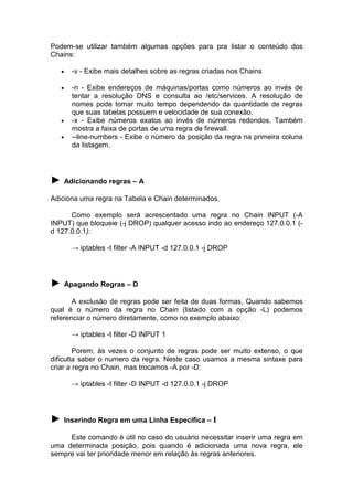 Podem-se utilizar também algumas opções para pra listar o conteúdo dos
Chains:
•

-v - Exibe mais detalhes sobre as regras criadas nos Chains

•

-n - Exibe endereços de máquinas/portas como números ao invés de
tentar a resolução DNS e consulta ao /etc/services. A resolução de
nomes pode tomar muito tempo dependendo da quantidade de regras
que suas tabelas possuem e velocidade de sua conexão.
-x - Exibe números exatos ao invés de números redondos. Também
mostra a faixa de portas de uma regra de firewall.
--line-numbers - Exibe o número da posição da regra na primeira coluna
da listagem.

•
•

► Adicionando regras – A
Adiciona uma regra na Tabela e Chain determinados.
Como exemplo será acrescentado uma regra no Chain INPUT (-A
INPUT) que bloqueie (-j DROP) qualquer acesso indo ao endereço 127.0.0.1 (d 127.0.0.1):
→ iptables -t filter -A INPUT -d 127.0.0.1 -j DROP

► Apagando Regras – D
A exclusão de regras pode ser feita de duas formas, Quando sabemos
qual é o número da regra no Chain (listado com a opção -L) podemos
referenciar o número diretamente, como no exemplo abaixo:
→ iptables -t filter -D INPUT 1
Porem, às vezes o conjunto de regras pode ser muito extenso, o que
dificulta saber o numero da regra. Neste caso usamos a mesma sintaxe para
criar a regra no Chain, mas trocamos -A por -D:
→ iptables -t filter -D INPUT -d 127.0.0.1 -j DROP

► Inserindo Regra em uma Linha Especifica – I
Este comando é útil no caso do usuário necessitar inserir uma regra em
uma determinada posição, pois quando é adicionada uma nova regra, ele
sempre vai ter prioridade menor em relação às regras anteriores.

 