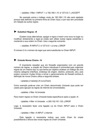 → iptables -t filter -I INPUT 1 -s 192.168.1.15 -d 127.0.0.1 -j ACCEPT
No exemplo acima o trafego vindo de 192.168.1.15 não será rejeitado
porque está definido na primeira linha do Chain Input, e por isso tem prioridade
em relação às outras regras.

► Substituir Regras –R
Existem duas alternativas: apagar a regra e inserir uma nova no lugar ou
modificar diretamente a regra já criada sem afetar outras regras existentes e
mantendo a sua ordem no Chain .Use o seguinte comando:
→ iptables -R INPUT 2 -d 127.0.0.1 -p icmp -j DROP
O número 2 é o número da regra que será substituída no Chain INPUT.

► Criando Novos Chains - N
É importante ressaltar que em firewalls organizados com um grande
número de regras, a criação de Chains individuais é primordial para organizar
regras de um mesmo tipo ou que tenha por objetivo analisar um tráfego de uma
mesma categoria (interface, endereço de origem, destino, protocolo, etc), pois
podem consumir muitas linhas e tornar o gerenciamento do firewall confuso.A
definição de novos Chains utiliza a seguinte sintaxe:
→iptables [-t tabela] [-N novoChain]
Como exemplo pode-se criar um Chain denominado Unioeste (que pode ser
usado para agrupar as regras de internet da Universidade):
→iptables

-t filter -N Unioeste

Para inserir regras no Chain Unioeste basta especifica-lo após a opção -A:
→iptables

-t filter -A Unioeste -s 200.152.161.132 -j DROP

Logo, é necessário fazer uma ligação (-j) do Chain INPUT para o Chain
Unioeste:
→iptables -t filter -A INPUT -j internet
Esta ligação é necessária indicar que outro Chain foi criado
possibilitando a leitura das novas regras do Chain Unioeste.

 