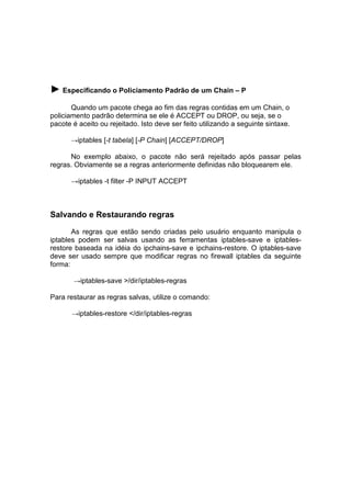 ► Especificando o Policiamento Padrão de um Chain – P
Quando um pacote chega ao fim das regras contidas em um Chain, o
policiamento padrão determina se ele é ACCEPT ou DROP, ou seja, se o
pacote é aceito ou rejeitado. Isto deve ser feito utilizando a seguinte sintaxe.
→iptables [-t tabela] [-P Chain] [ACCEPT/DROP]

No exemplo abaixo, o pacote não será rejeitado após passar pelas
regras. Obviamente se a regras anteriormente definidas não bloquearem ele.
→iptables -t filter -P INPUT ACCEPT

Salvando e Restaurando regras
As regras que estão sendo criadas pelo usuário enquanto manipula o
iptables podem ser salvas usando as ferramentas iptables-save e iptablesrestore baseada na idéia do ipchains-save e ipchains-restore. O iptables-save
deve ser usado sempre que modificar regras no firewall iptables da seguinte
forma:
→iptables-save >/dir/iptables-regras

Para restaurar as regras salvas, utilize o comando:
→iptables-restore </dir/iptables-regras

 