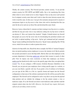 Notes on Firewall – asokanak@hotmail.com (Skype: asokanchennai)



Thirdly, the content security. The Firewall provides content security. It can provide
content security for FTP, HTTP and SMTP traffic. Ftp is for transferring files from
either client to server or/and server to client. Suppose I have an ftp server and I posted
lot of computer security notes there and I wish to share the notes between anyone who
wish to read the same. In that case, I can give the username and password to anyone or
(anonymous login) to my ftp server so that those who wish to download the files can
enter the ftp server and can see those files and download the same. Good.

However, I pose a threat that if, someone out there coming to my ftp server is a cracker,
and then he may put some virus or any malicious coding into my ftp server so that he
can destroy it! How can I protect the situation? Simple, I should instruct my firewall
that people can access the ftp server only for downloading the permitted contents and
not 'write' or upload anything to ftp server. ftp has 'get' command and 'put' command.
'ftp get' means enabling download from ftp server, 'ftp put' means uploading files TO ftp
server, which I do not allow in order to protect the server.

Likewise for http traffic also. Recall the above example, the M.D of 'Asokan Company'
does not permit packing section employees to access the internet at all. But he permits
the accounts personnel to access the http traffic. But he often sees that employees in the
accounts department is browsing naukri.com and post their resume in search of other
jobs! Now he impose one more restriction on them that employees can browse
naukri.com but should not be able to go to the specific page where they can upload their
resume! Yes. If you configure a URI resource (Uniform Resource Identifier) in the
firewall, you can prevent your employees from visiting specific pages in a website, or
you can even block a specific web site. If you prefer a list of websites to be blocked,
you can type all the URLs in a file in a specific format and import into the firewall
configuration so that none of the websites mentioned in the file will be accessed by their
employees! The firewall can be configured in such a way that it can rip into the payload
(data portion) and see whether the webpage or the ftp content contain a virus or
malicious scripts. If so, the firewall can remove such malicious codes and then send the
original content alone into the LAN. (However, the firewall may require third party
software for providing content security).
 