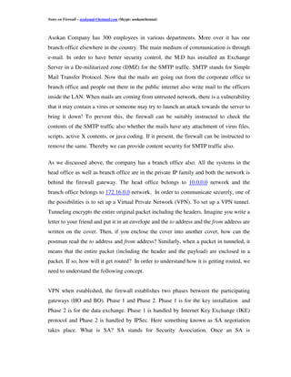 Notes on Firewall – asokanak@hotmail.com (Skype: asokanchennai)



Asokan Company has 300 employees in various departments. More over it has one
branch office elsewhere in the country. The main medium of communication is through
e-mail. In order to have better security control, the M.D has installed an Exchange
Server in a De-militarized zone (DMZ) for the SMTP traffic. SMTP stands for Simple
Mail Transfer Protocol. Now that the mails are going out from the corporate office to
branch office and people out there in the public internet also write mail to the officers
inside the LAN. When mails are coming from untrusted network, there is a vulnerability
that it may contain a virus or someone may try to launch an attack towards the server to
bring it down! To prevent this, the firewall can be suitably instructed to check the
contents of the SMTP traffic also whether the mails have any attachment of virus files,
scripts, active X contents, or java coding. If it present, the firewall can be instructed to
remove the same. Thereby we can provide content security for SMTP traffic also.

As we discussed above, the company has a branch office also. All the systems in the
head office as well as branch office are in the private IP family and both the network is
behind the firewall gateway. The head office belongs to 10.0.0.0 network and the
branch office belongs to 172.16.0.0 network. In order to communicate securely, one of
the possibilities is to set up a Virtual Private Network (VPN). To set up a VPN tunnel.
Tunneling encrypts the entire original packet including the headers. Imagine you write a
letter to your friend and put it in an envelope and the to address and the from address are
written on the cover. Then, if you enclose the cover into another cover, how can the
postman read the to address and from address? Similarly, when a packet in tunneled, it
means that the entire packet (including the header and the payload) are enclosed in a
packet. If so, how will it get routed? In order to understand how it is getting routed, we
need to understand the following concept.


VPN when established, the firewall establishes two phases between the participating
gateways (HO and BO). Phase 1 and Phase 2. Phase 1 is for the key installation and
Phase 2 is for the data exchange. Phase 1 is handled by Internet Key Exchange (IKE)
protocol and Phase 2 is handled by IPSec. Here something known as SA negotiation
takes place. What is SA? SA stands for Security Association. Once an SA is
 
